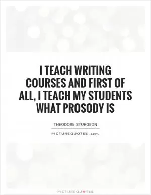 I teach writing courses and first of all, I teach my students what prosody is Picture Quote #1