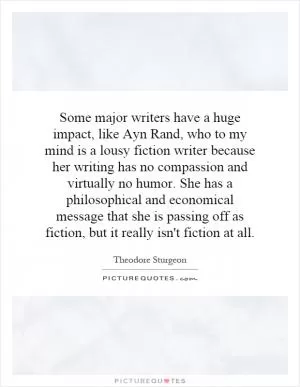 Some major writers have a huge impact, like Ayn Rand, who to my mind is a lousy fiction writer because her writing has no compassion and virtually no humor. She has a philosophical and economical message that she is passing off as fiction, but it really isn't fiction at all Picture Quote #1