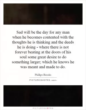 Sad will be the day for any man when he becomes contented with the thoughts he is thinking and the deeds he is doing - where there is not forever beating at the doors of his soul some great desire to do something larger; which he knows he was meant and made to do Picture Quote #1
