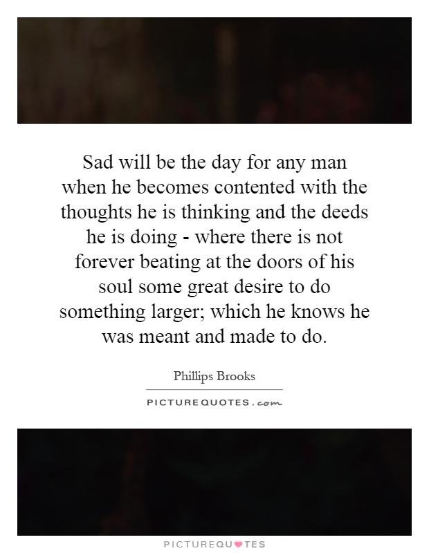 Sad will be the day for any man when he becomes contented with the thoughts he is thinking and the deeds he is doing - where there is not forever beating at the doors of his soul some great desire to do something larger; which he knows he was meant and made to do Picture Quote #1