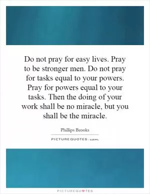 Do not pray for easy lives. Pray to be stronger men. Do not pray for tasks equal to your powers. Pray for powers equal to your tasks. Then the doing of your work shall be no miracle, but you shall be the miracle Picture Quote #1