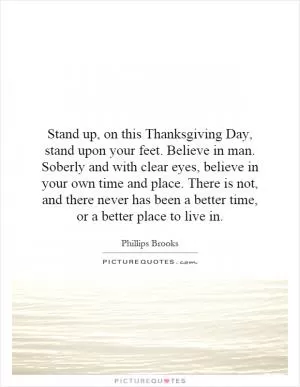 Stand up, on this Thanksgiving Day, stand upon your feet. Believe in man. Soberly and with clear eyes, believe in your own time and place. There is not, and there never has been a better time, or a better place to live in Picture Quote #1