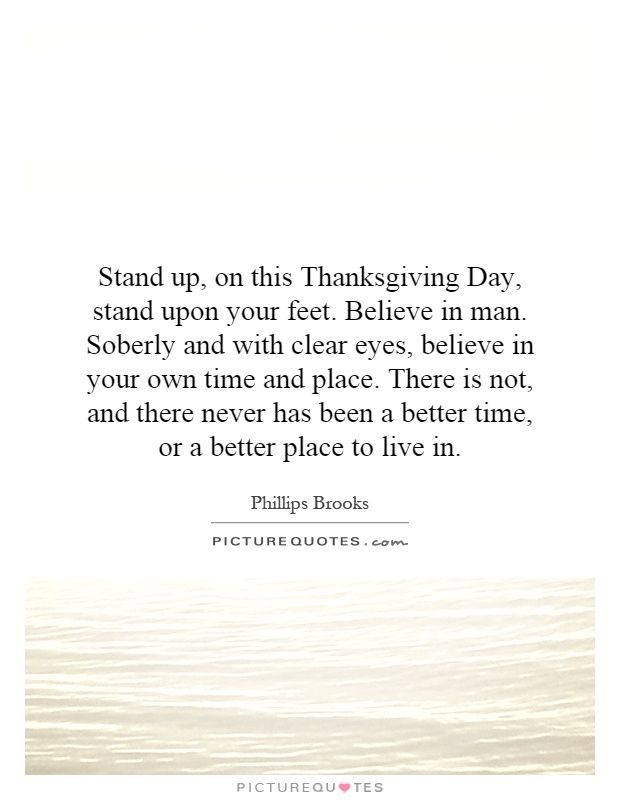 Stand up, on this Thanksgiving Day, stand upon your feet. Believe in man. Soberly and with clear eyes, believe in your own time and place. There is not, and there never has been a better time, or a better place to live in Picture Quote #1