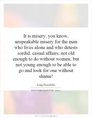 It is misery, you know, unspeakable misery for the man who lives alone and who detests sordid, casual affairs; not old enough to do without women, but not young enough to be able to go and look for one without shame! Picture Quote #1