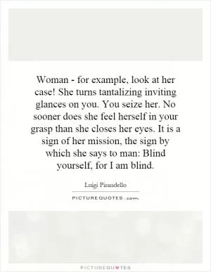 Woman - for example, look at her case! She turns tantalizing inviting glances on you. You seize her. No sooner does she feel herself in your grasp than she closes her eyes. It is a sign of her mission, the sign by which she says to man: Blind yourself, for I am blind Picture Quote #1