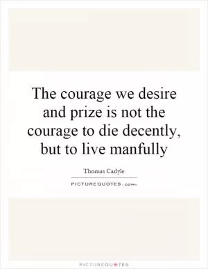 The courage we desire and prize is not the courage to die decently, but to live manfully Picture Quote #1