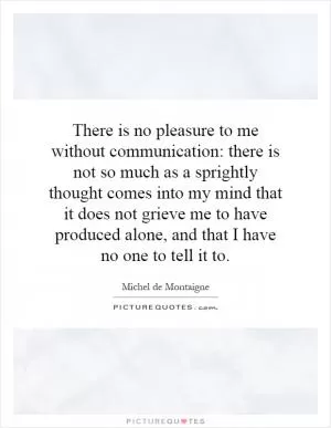 There is no pleasure to me without communication: there is not so much as a sprightly thought comes into my mind that it does not grieve me to have produced alone, and that I have no one to tell it to Picture Quote #1