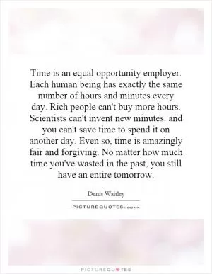 Time is an equal opportunity employer. Each human being has exactly the same number of hours and minutes every day. Rich people can't buy more hours. Scientists can't invent new minutes. and you can't save time to spend it on another day. Even so, time is amazingly fair and forgiving. No matter how much time you've wasted in the past, you still have an entire tomorrow Picture Quote #1