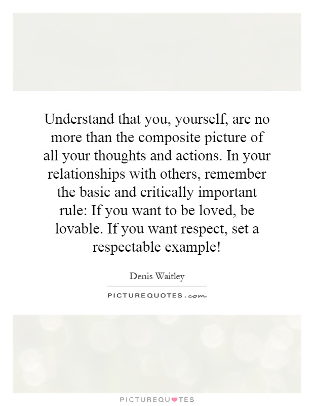 Understand that you, yourself, are no more than the composite picture of all your thoughts and actions. In your relationships with others, remember the basic and critically important rule: If you want to be loved, be lovable. If you want respect, set a respectable example! Picture Quote #1