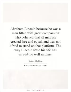 Abraham Lincoln because he was a man filled with great compassion who believed that all men are created free and equal, and was not afraid to stand on that platform. The way Lincoln lived his life has served me well in mine Picture Quote #1