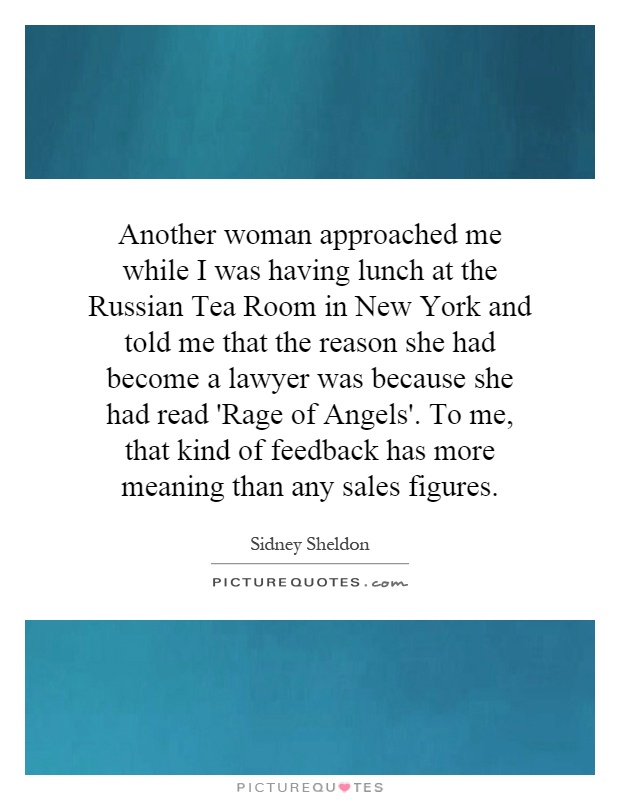 Another woman approached me while I was having lunch at the Russian Tea Room in New York and told me that the reason she had become a lawyer was because she had read 'Rage of Angels'. To me, that kind of feedback has more meaning than any sales figures Picture Quote #1