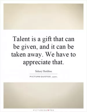 Talent is a gift that can be given, and it can be taken away. We have to appreciate that Picture Quote #1