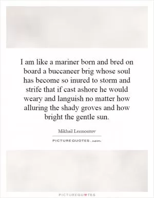 I am like a mariner born and bred on board a buccaneer brig whose soul has become so inured to storm and strife that if cast ashore he would weary and languish no matter how alluring the shady groves and how bright the gentle sun Picture Quote #1