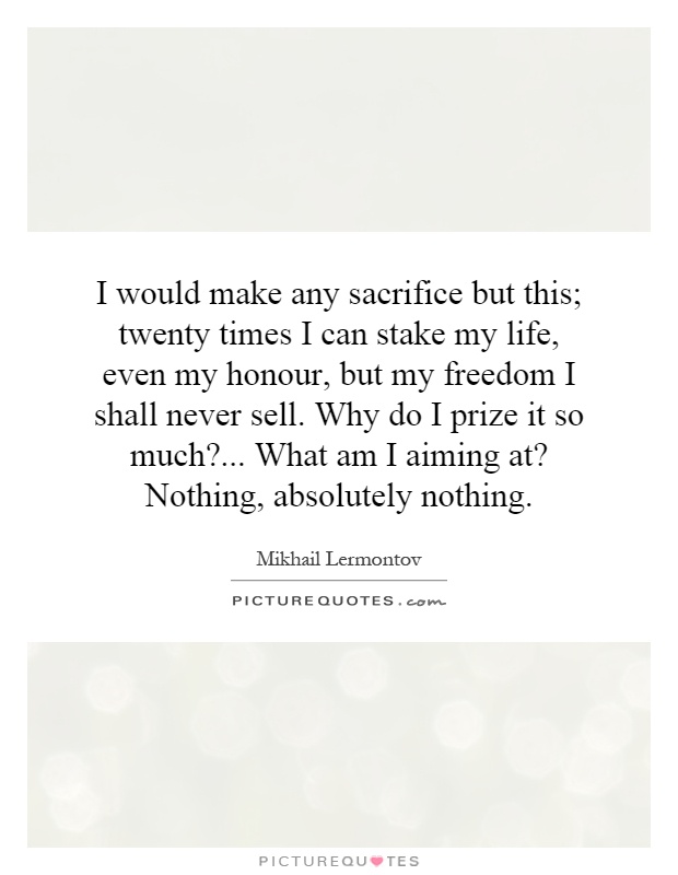 I would make any sacrifice but this; twenty times I can stake my life, even my honour, but my freedom I shall never sell. Why do I prize it so much?... What am I aiming at? Nothing, absolutely nothing Picture Quote #1