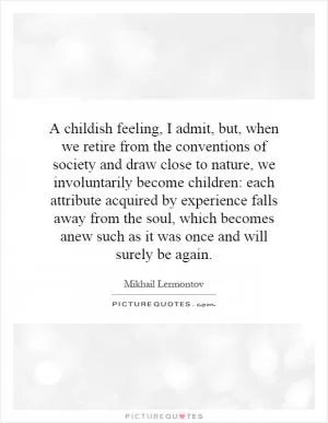 A childish feeling, I admit, but, when we retire from the conventions of society and draw close to nature, we involuntarily become children: each attribute acquired by experience falls away from the soul, which becomes anew such as it was once and will surely be again Picture Quote #1