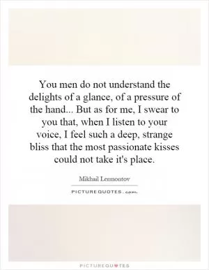 You men do not understand the delights of a glance, of a pressure of the hand... But as for me, I swear to you that, when I listen to your voice, I feel such a deep, strange bliss that the most passionate kisses could not take it's place Picture Quote #1