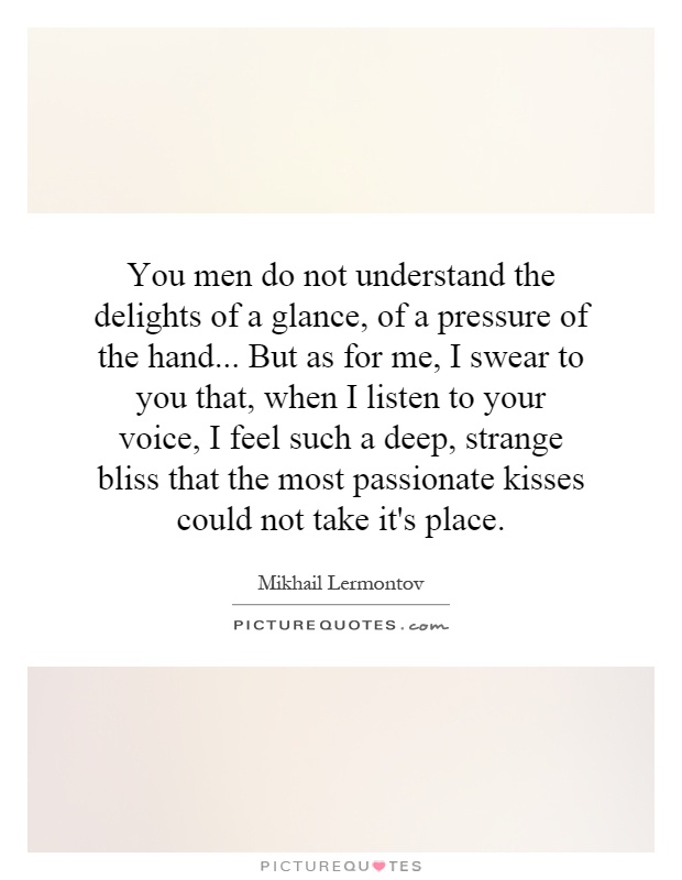 You men do not understand the delights of a glance, of a pressure of the hand... But as for me, I swear to you that, when I listen to your voice, I feel such a deep, strange bliss that the most passionate kisses could not take it's place Picture Quote #1