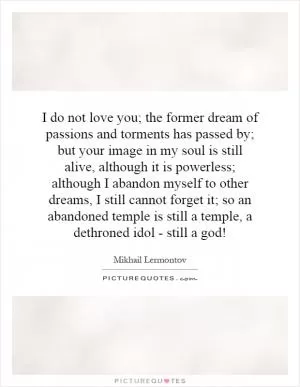 I do not love you; the former dream of passions and torments has passed by; but your image in my soul is still alive, although it is powerless; although I abandon myself to other dreams, I still cannot forget it; so an abandoned temple is still a temple, a dethroned idol - still a god! Picture Quote #1