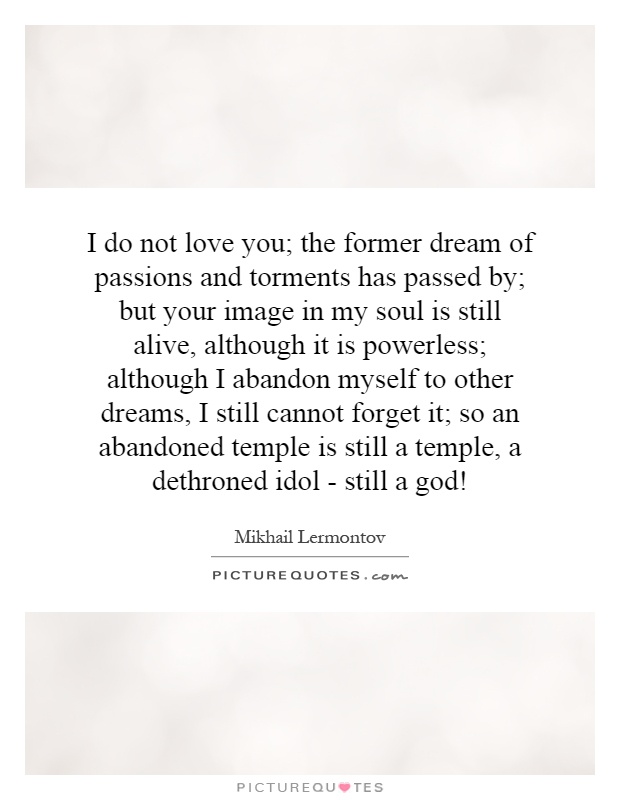 I do not love you; the former dream of passions and torments has passed by; but your image in my soul is still alive, although it is powerless; although I abandon myself to other dreams, I still cannot forget it; so an abandoned temple is still a temple, a dethroned idol - still a god! Picture Quote #1