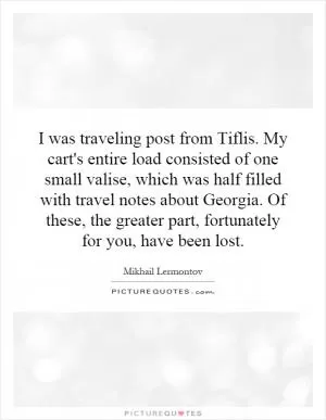 I was traveling post from Tiflis. My cart's entire load consisted of one small valise, which was half filled with travel notes about Georgia. Of these, the greater part, fortunately for you, have been lost Picture Quote #1