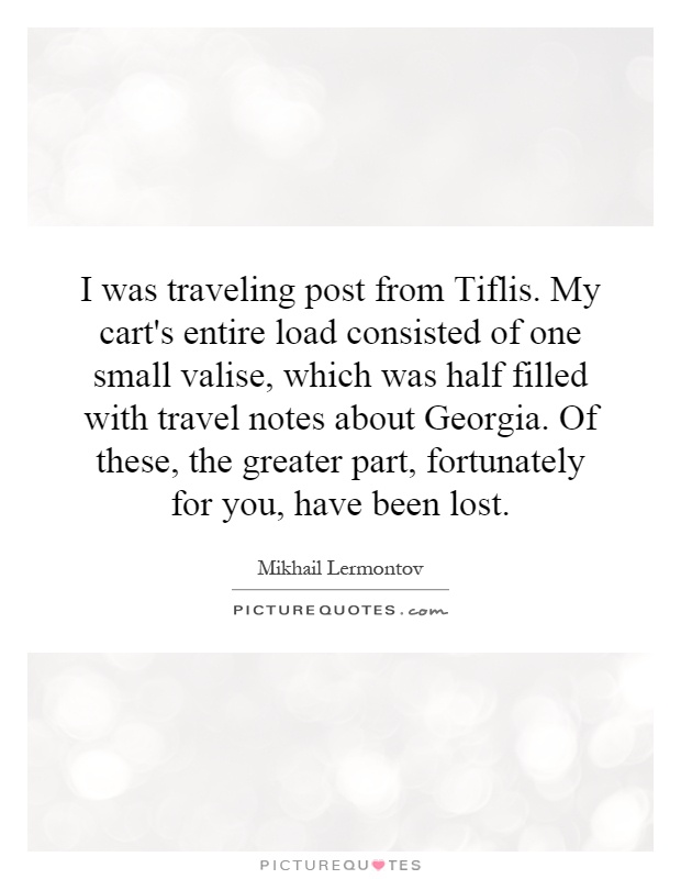 I was traveling post from Tiflis. My cart's entire load consisted of one small valise, which was half filled with travel notes about Georgia. Of these, the greater part, fortunately for you, have been lost Picture Quote #1
