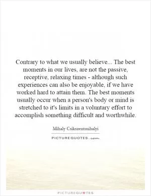 Contrary to what we usually believe... The best moments in our lives, are not the passive, receptive, relaxing times - although such experiences can also be enjoyable, if we have worked hard to attain them. The best moments usually occur when a person's body or mind is stretched to it's limits in a voluntary effort to accomplish something difficult and worthwhile Picture Quote #1