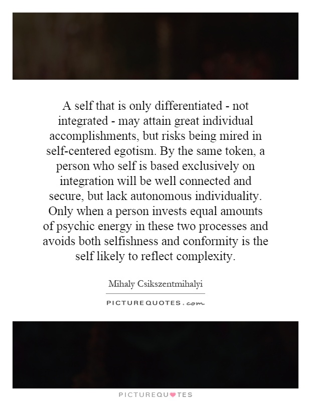 A self that is only differentiated - not integrated - may attain great individual accomplishments, but risks being mired in self-centered egotism. By the same token, a person who self is based exclusively on integration will be well connected and secure, but lack autonomous individuality. Only when a person invests equal amounts of psychic energy in these two processes and avoids both selfishness and conformity is the self likely to reflect complexity Picture Quote #1