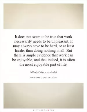 It does not seem to be true that work necessarily needs to be unpleasant. It may always have to be hard, or at least harder than doing nothing at all. But there is ample evidence that work can be enjoyable, and that indeed, it is often the most enjoyable part of life Picture Quote #1