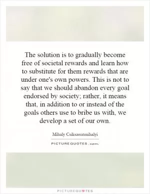 The solution is to gradually become free of societal rewards and learn how to substitute for them rewards that are under one's own powers. This is not to say that we should abandon every goal endorsed by society; rather, it means that, in addition to or instead of the goals others use to bribe us with, we develop a set of our own Picture Quote #1