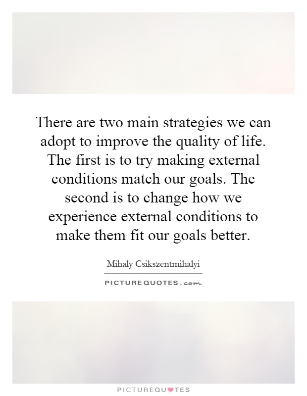 There are two main strategies we can adopt to improve the quality of life. The first is to try making external conditions match our goals. The second is to change how we experience external conditions to make them fit our goals better Picture Quote #1