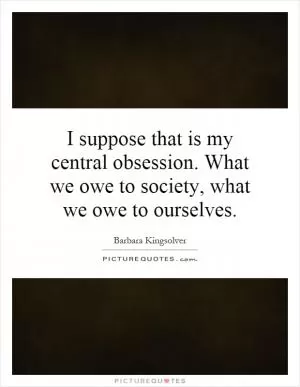 I suppose that is my central obsession. What we owe to society, what we owe to ourselves Picture Quote #1