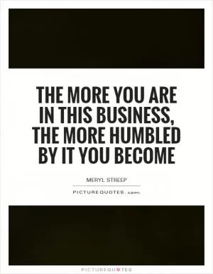 The more you are in this business, the more humbled by it you become Picture Quote #1