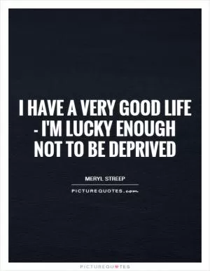 I have a very good life - I'm lucky enough not to be deprived Picture Quote #1
