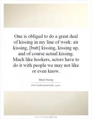 One is obliged to do a great deal of kissing in my line of work: air kissing, [butt] kissing, kissing up, and of course actual kissing. Much like hookers, actors have to do it with people we may not like or even know Picture Quote #1