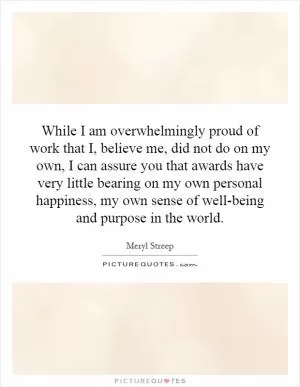 While I am overwhelmingly proud of work that I, believe me, did not do on my own, I can assure you that awards have very little bearing on my own personal happiness, my own sense of well-being and purpose in the world Picture Quote #1