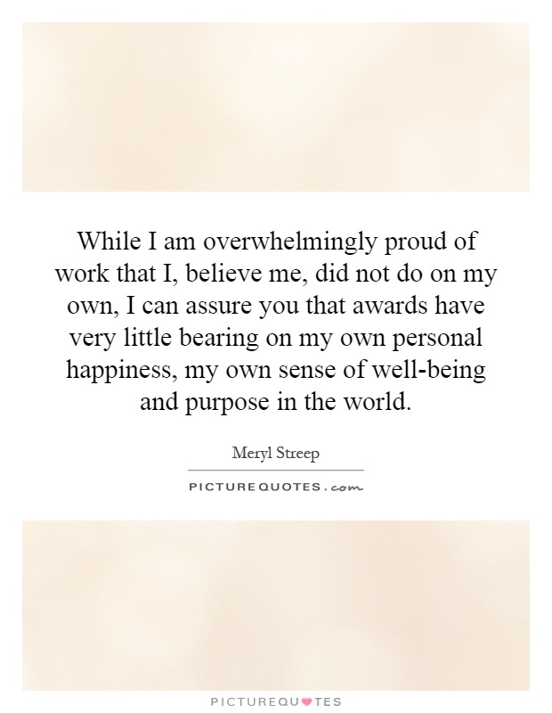 While I am overwhelmingly proud of work that I, believe me, did not do on my own, I can assure you that awards have very little bearing on my own personal happiness, my own sense of well-being and purpose in the world Picture Quote #1