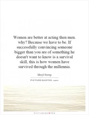 Women are better at acting then men. why? Because we have to be. If successfully convincing someone bigger than you are of something he doesn't want to know is a survival skill, this is how women have survived through the millennia Picture Quote #1