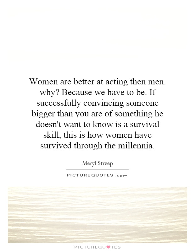 Women are better at acting then men. why? Because we have to be. If successfully convincing someone bigger than you are of something he doesn't want to know is a survival skill, this is how women have survived through the millennia Picture Quote #1
