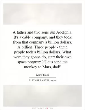 A father and two sons run Adelphia. It's a cable company. and they took from that company a billion dollars. A billion. Three people - three people took a billion dollars. What were they gonna do, start their own space program? 'Let's send the monkey to Mars, dad!' Picture Quote #1