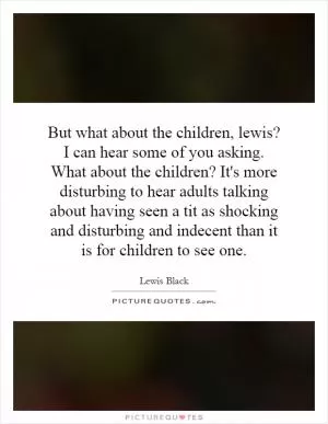 But what about the children, lewis? I can hear some of you asking. What about the children? It's more disturbing to hear adults talking about having seen a tit as shocking and disturbing and indecent than it is for children to see one Picture Quote #1