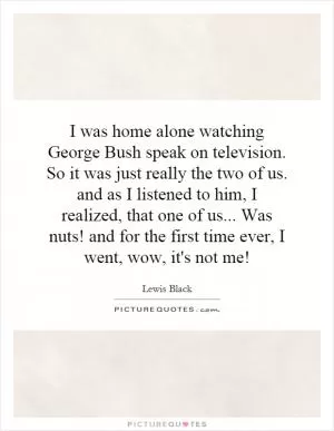 I was home alone watching George Bush speak on television. So it was just really the two of us. and as I listened to him, I realized, that one of us... Was nuts! and for the first time ever, I went, wow, it's not me! Picture Quote #1