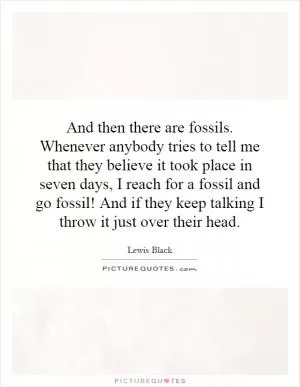 And then there are fossils. Whenever anybody tries to tell me that they believe it took place in seven days, I reach for a fossil and go fossil! And if they keep talking I throw it just over their head Picture Quote #1