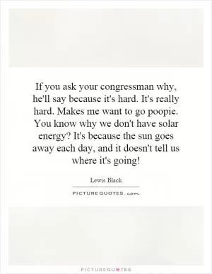 If you ask your congressman why, he'll say because it's hard. It's really hard. Makes me want to go poopie. You know why we don't have solar energy? It's because the sun goes away each day, and it doesn't tell us where it's going! Picture Quote #1