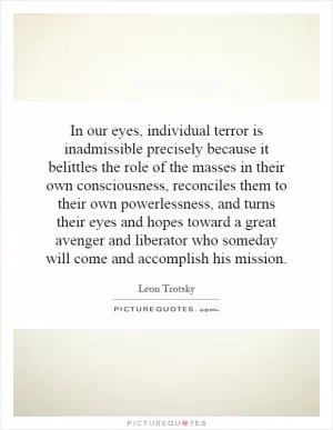 In our eyes, individual terror is inadmissible precisely because it belittles the role of the masses in their own consciousness, reconciles them to their own powerlessness, and turns their eyes and hopes toward a great avenger and liberator who someday will come and accomplish his mission Picture Quote #1