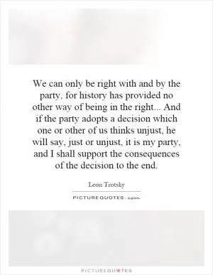 We can only be right with and by the party, for history has provided no other way of being in the right... And if the party adopts a decision which one or other of us thinks unjust, he will say, just or unjust, it is my party, and I shall support the consequences of the decision to the end Picture Quote #1