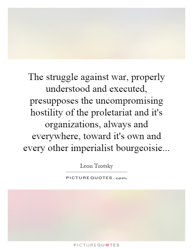 The struggle against war, properly understood and executed, presupposes the uncompromising hostility of the proletariat and it's organizations, always and everywhere, toward it's own and every other imperialist bourgeoisie Picture Quote #1