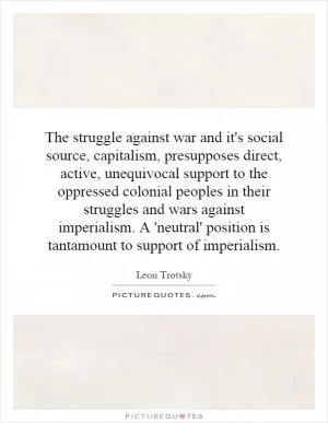 The struggle against war and it's social source, capitalism, presupposes direct, active, unequivocal support to the oppressed colonial peoples in their struggles and wars against imperialism. A 'neutral' position is tantamount to support of imperialism Picture Quote #1