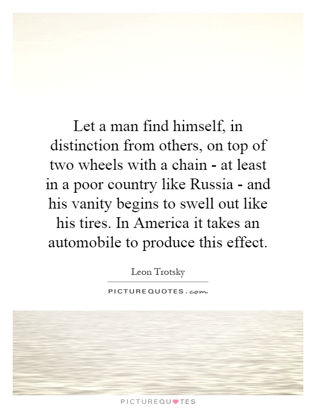 Let a man find himself, in distinction from others, on top of two wheels with a chain - at least in a poor country like Russia - and his vanity begins to swell out like his tires. In America it takes an automobile to produce this effect Picture Quote #1