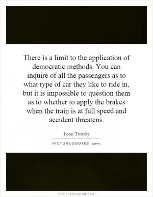 There is a limit to the application of democratic methods. You can inquire of all the passengers as to what type of car they like to ride in, but it is impossible to question them as to whether to apply the brakes when the train is at full speed and accident threatens Picture Quote #1