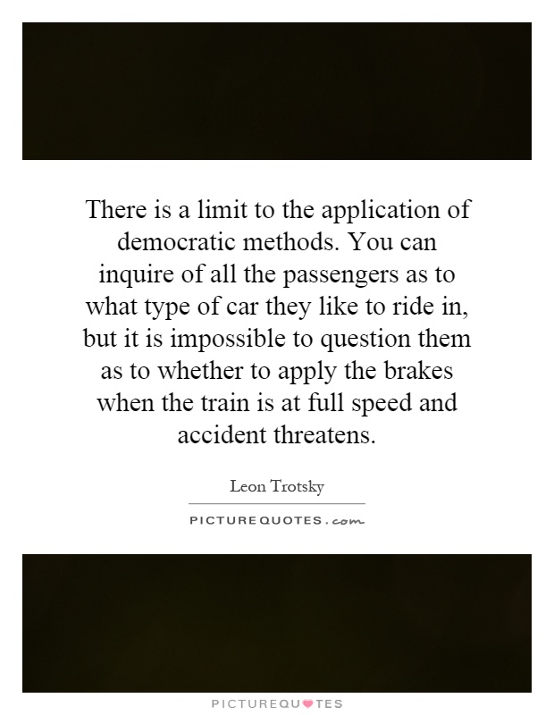 There is a limit to the application of democratic methods. You can inquire of all the passengers as to what type of car they like to ride in, but it is impossible to question them as to whether to apply the brakes when the train is at full speed and accident threatens Picture Quote #1